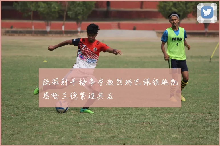 欧冠射手榜争夺激烈姆巴佩领跑凯恩哈兰德紧追其后