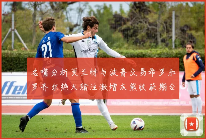 名嘴分析莫兰特与波普交易希罗和罗齐尔热火赌注激增灰熊收获期合同
