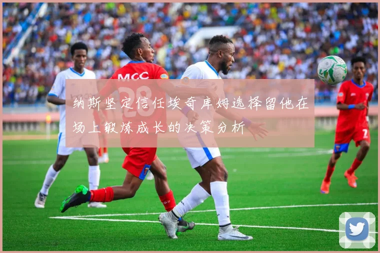 纳斯坚定信任埃奇库姆选择留他在场上锻炼成长的决策分析