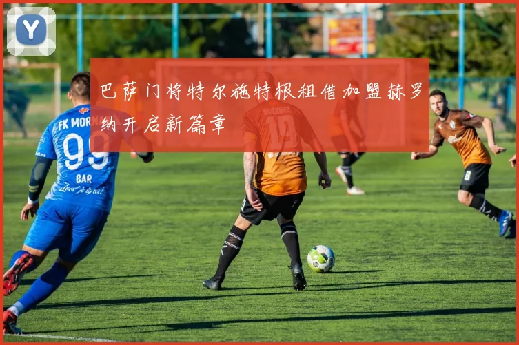 巴萨门将特尔施特根租借加盟赫罗纳开启新篇章