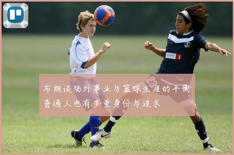 布朗谈场外事业与篮球生涯的平衡普通人也有多重身份与追求