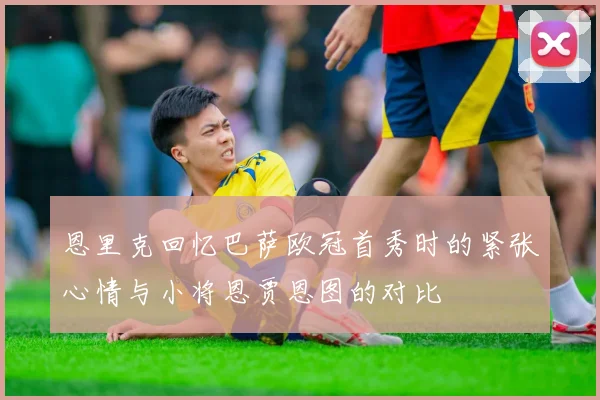 恩里克回忆巴萨欧冠首秀时的紧张心情与小将恩贾恩图的对比