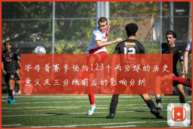 字母哥赛季场均123个两分球的历史意义及三分线前后的影响分析