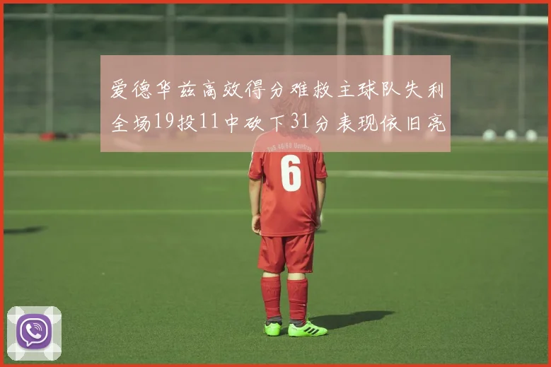 爱德华兹高效得分难救主球队失利全场19投11中砍下31分表现依旧亮眼