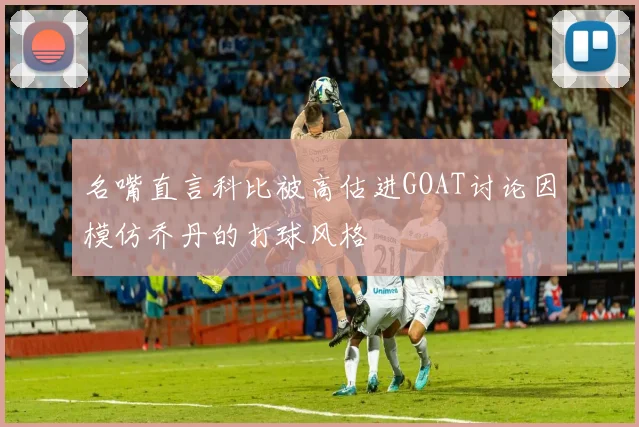 名嘴直言科比被高估进GOAT讨论因模仿乔丹的打球风格