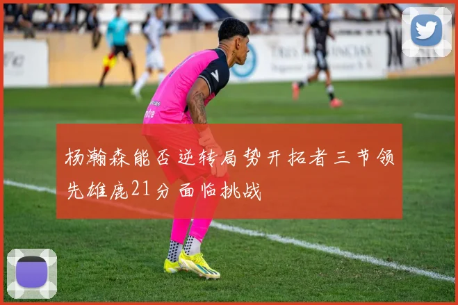 杨瀚森能否逆转局势开拓者三节领先雄鹿21分面临挑战