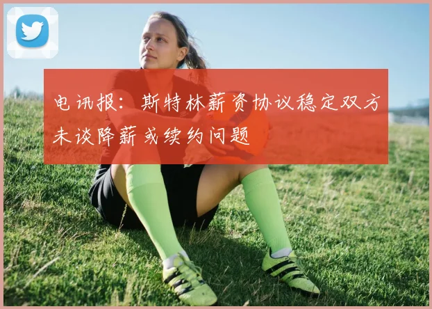 电讯报：斯特林薪资协议稳定双方未谈降薪或续约问题