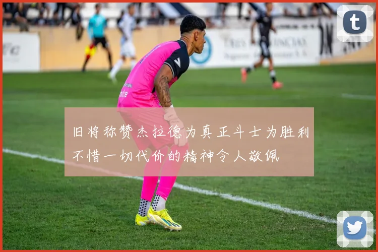 旧将称赞杰拉德为真正斗士为胜利不惜一切代价的精神令人敬佩