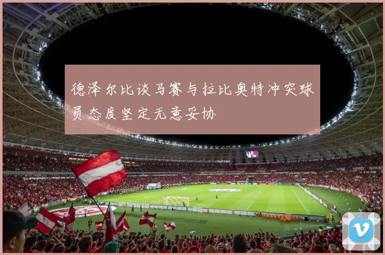 德泽尔比谈马赛与拉比奥特冲突球员态度坚定无意妥协