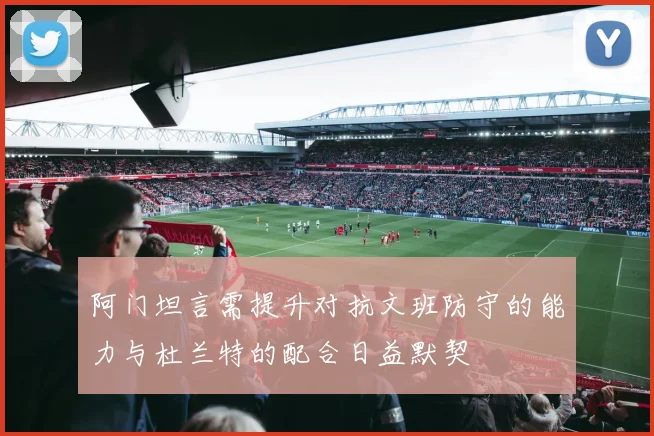 阿门坦言需提升对抗文班防守的能力与杜兰特的配合日益默契