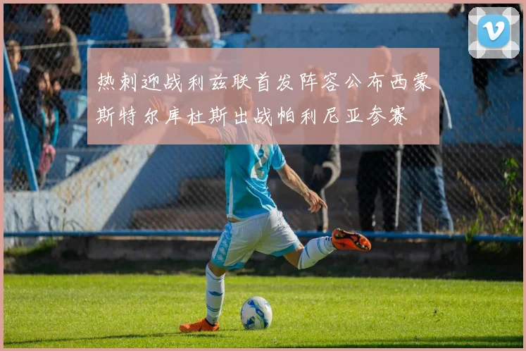 热刺迎战利兹联首发阵容公布西蒙斯特尔库杜斯出战帕利尼亚参赛