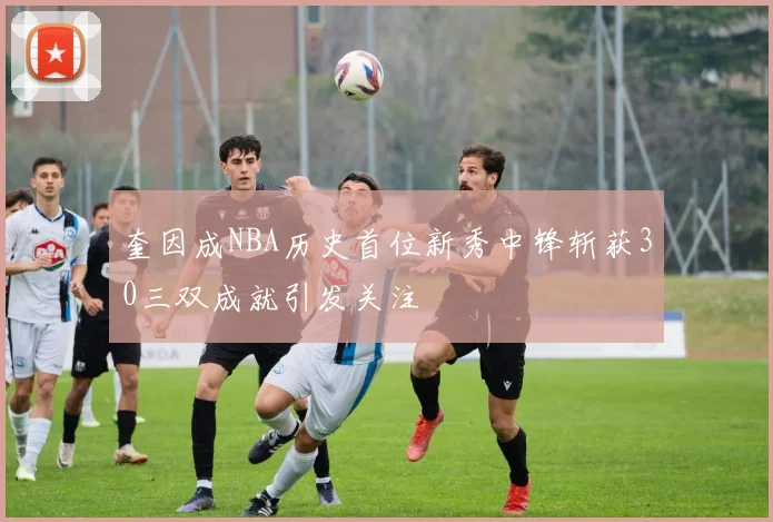 奎因成NBA历史首位新秀中锋斩获30三双成就引发关注