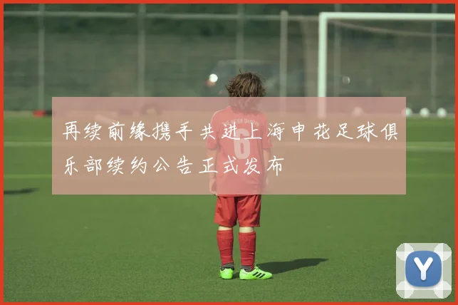 再续前缘携手共进上海申花足球俱乐部续约公告正式发布