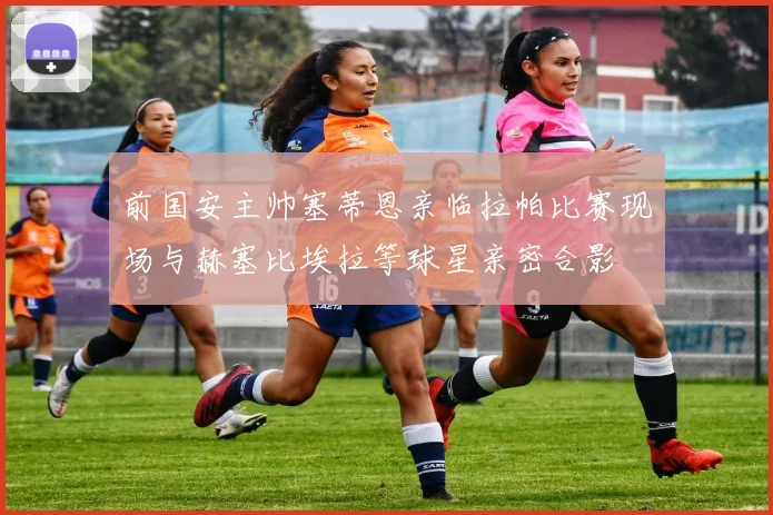 前国安主帅塞蒂恩亲临拉帕比赛现场与赫塞比埃拉等球星亲密合影