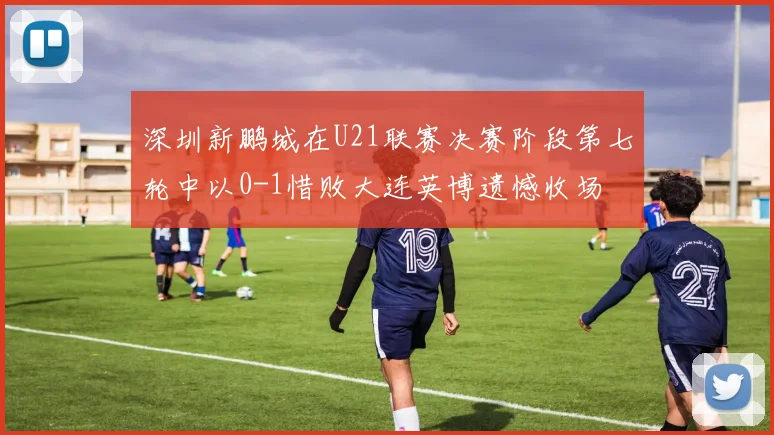 深圳新鹏城在U21联赛决赛阶段第七轮中以0-1惜败大连英博遗憾收场