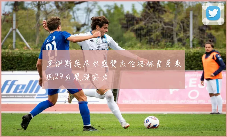 罗伊斯奥尼尔盛赞杰伦格林首秀表现29分展现实力