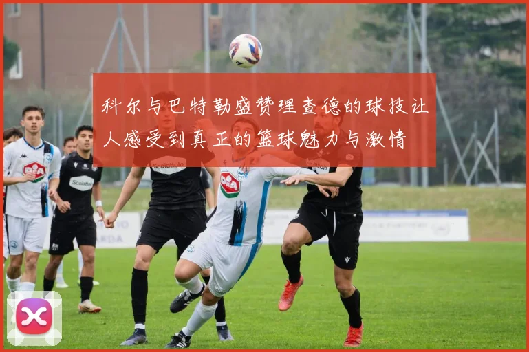 科尔与巴特勒盛赞理查德的球技让人感受到真正的篮球魅力与激情