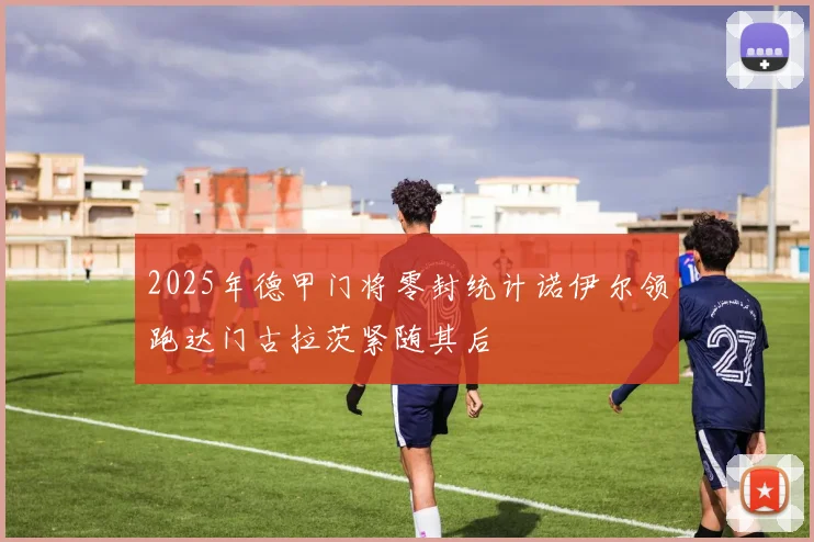 2025年德甲门将零封统计诺伊尔领跑达门古拉茨紧随其后