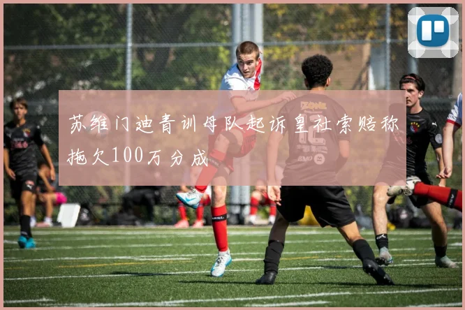 苏维门迪青训母队起诉皇社索赔称拖欠100万分成