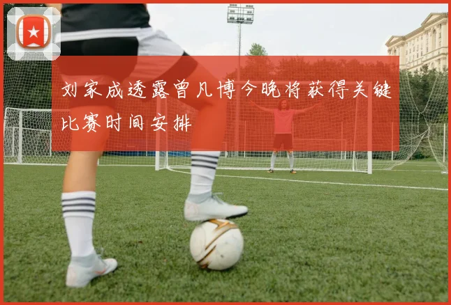 刘家成透露曾凡博今晚将获得关键比赛时间安排
