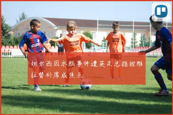 切尔西因水瓶事件遭英足总指控维拉替补席成焦点