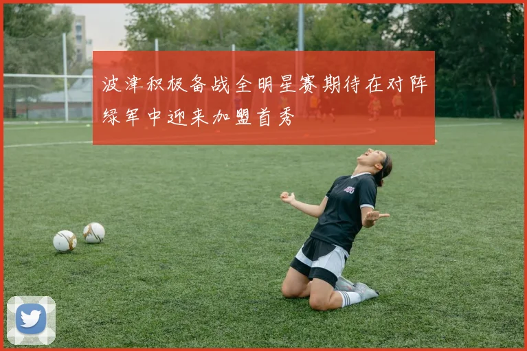 波津积极备战全明星赛期待在对阵绿军中迎来加盟首秀