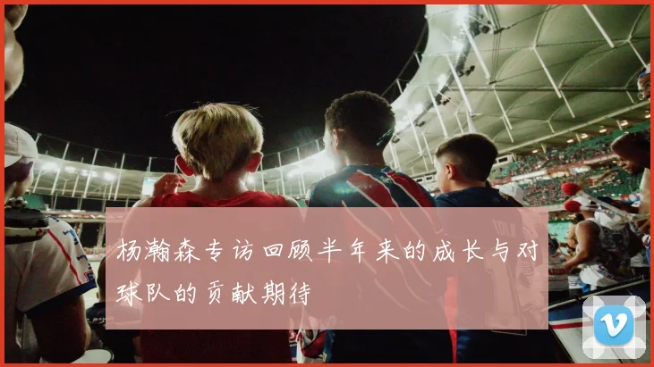 杨瀚森专访回顾半年来的成长与对球队的贡献期待