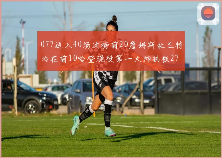 077迈入40场次榜前20詹姆斯杜兰特均在前10哈登现役第一大帅执教271场次