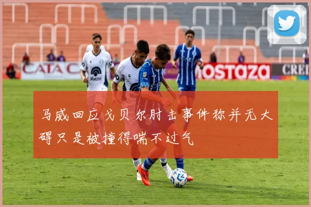 马威回应戈贝尔肘击事件称并无大碍只是被撞得喘不过气