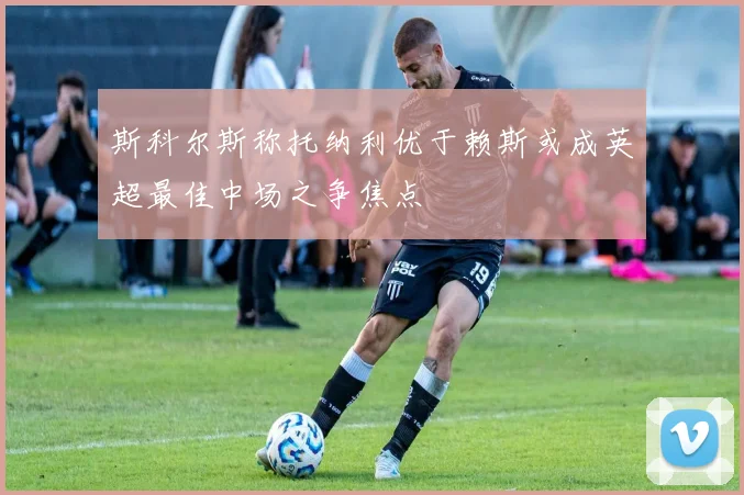 斯科尔斯称托纳利优于赖斯或成英超最佳中场之争焦点