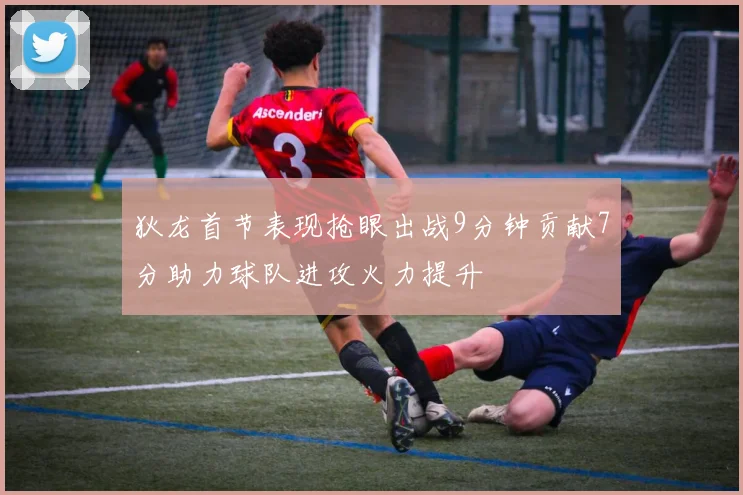 狄龙首节表现抢眼出战9分钟贡献7分助力球队进攻火力提升