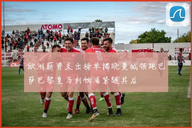 欧洲薪资支出榜单揭晓曼城领跑巴萨巴黎皇马利物浦紧随其后