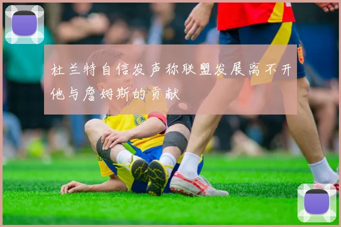 杜兰特自信发声称联盟发展离不开他与詹姆斯的贡献