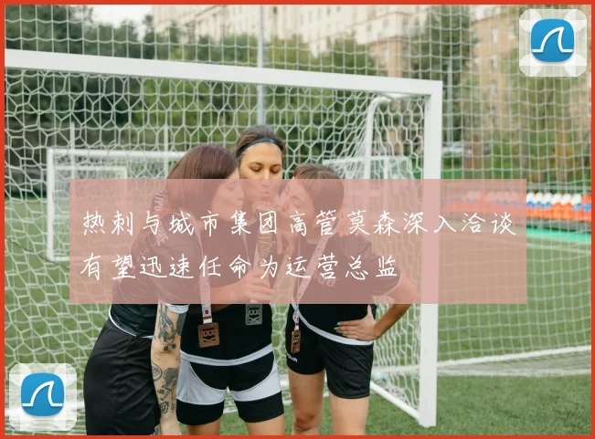 热刺与城市集团高管莫森深入洽谈有望迅速任命为运营总监