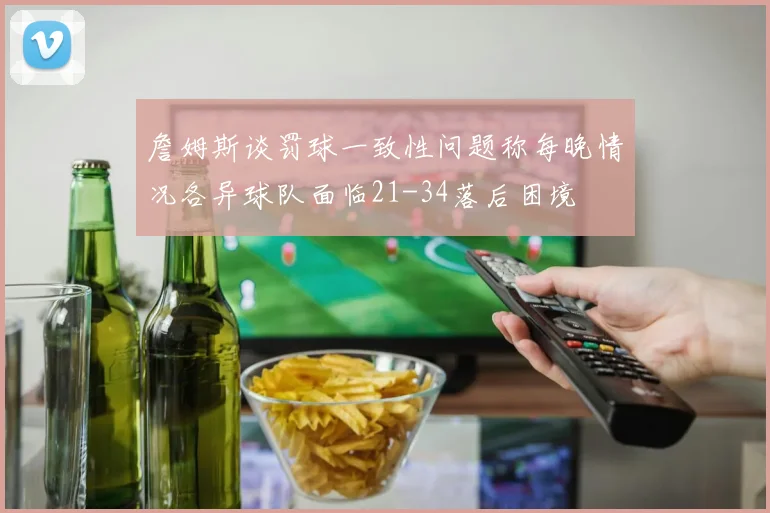 詹姆斯谈罚球一致性问题称每晚情况各异球队面临21-34落后困境