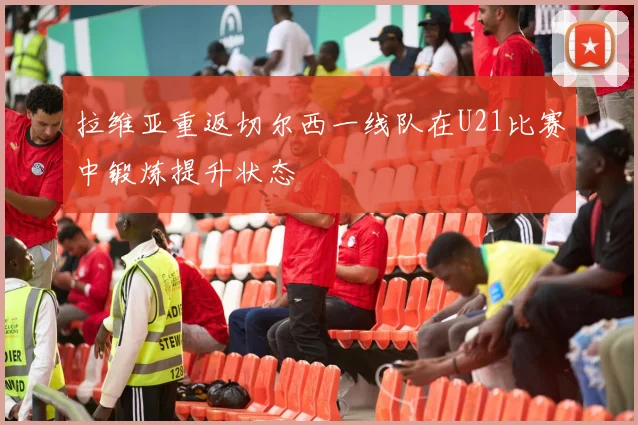 拉维亚重返切尔西一线队在U21比赛中锻炼提升状态